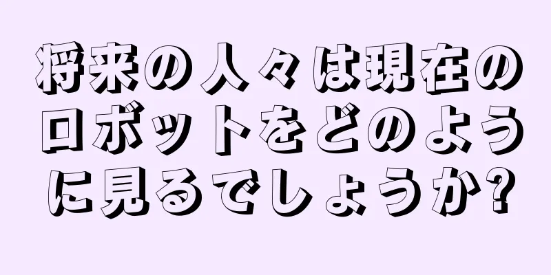 将来の人々は現在のロボットをどのように見るでしょうか?