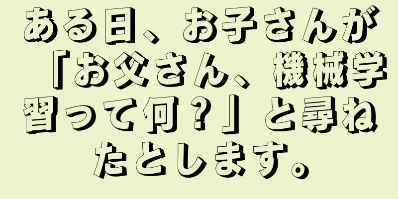 ある日、お子さんが「お父さん、機械学習って何？」と尋ねたとします。