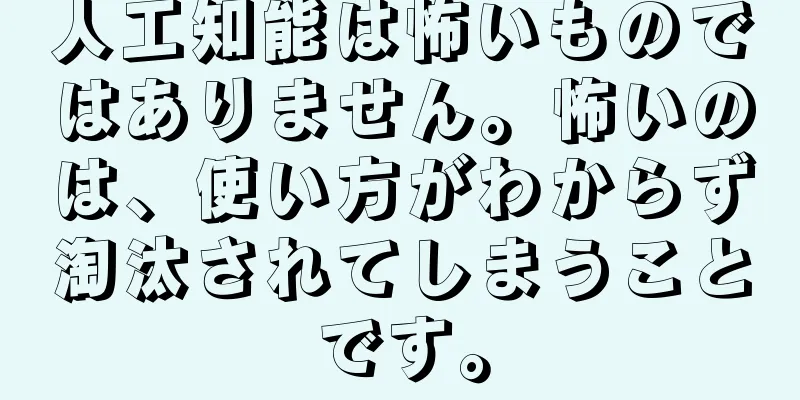 人工知能は怖いものではありません。怖いのは、使い方がわからず淘汰されてしまうことです。