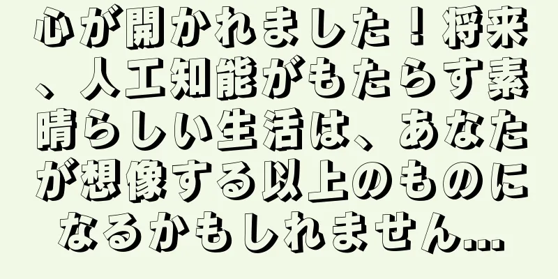 心が開かれました！将来、人工知能がもたらす素晴らしい生活は、あなたが想像する以上のものになるかもしれません...