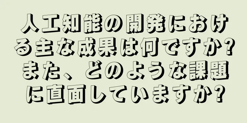 人工知能の開発における主な成果は何ですか?また、どのような課題に直面していますか?