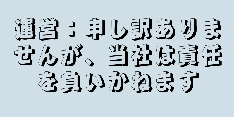 運営：申し訳ありませんが、当社は責任を負いかねます