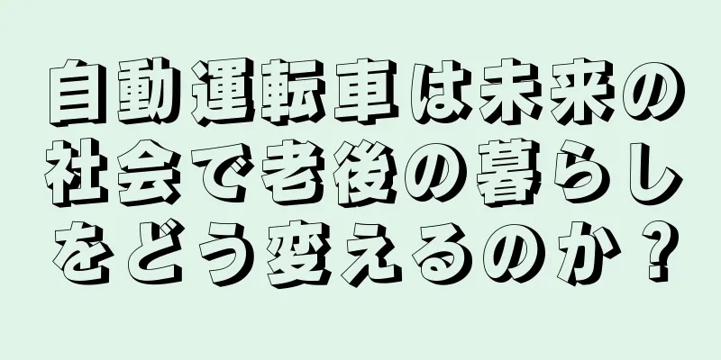 自動運転車は未来の社会で老後の暮らしをどう変えるのか？
