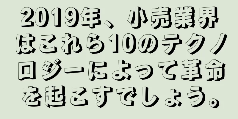 2019年、小売業界はこれら10のテクノロジーによって革命を起こすでしょう。