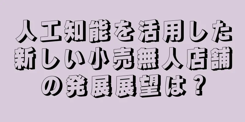 人工知能を活用した新しい小売無人店舗の発展展望は？