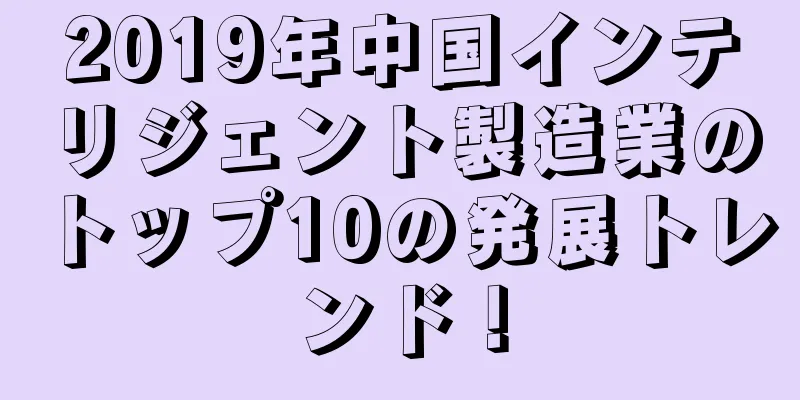 2019年中国インテリジェント製造業のトップ10の発展トレンド！