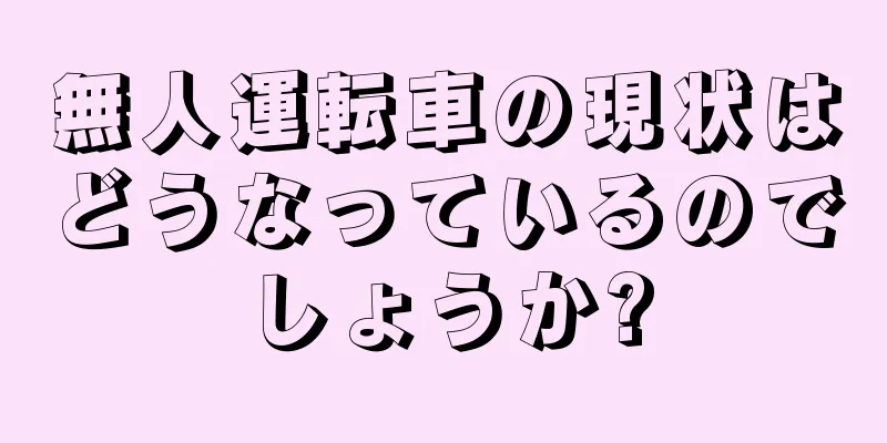 無人運転車の現状はどうなっているのでしょうか?