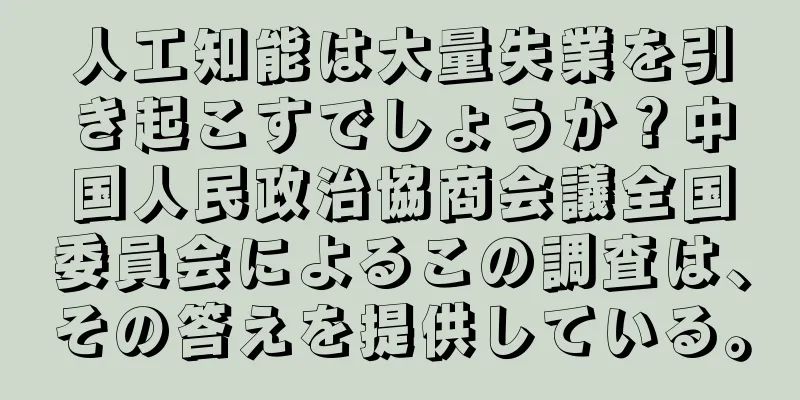 人工知能は大量失業を引き起こすでしょうか？中国人民政治協商会議全国委員会によるこの調査は、その答えを提供している。