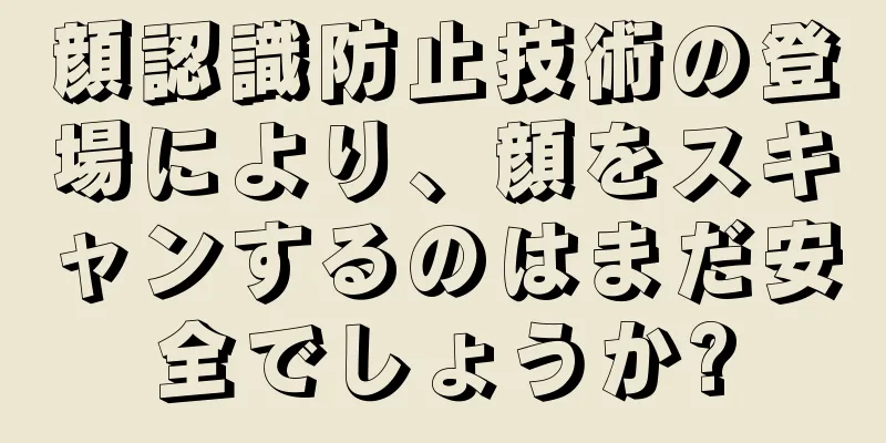 顔認識防止技術の登場により、顔をスキャンするのはまだ安全でしょうか?