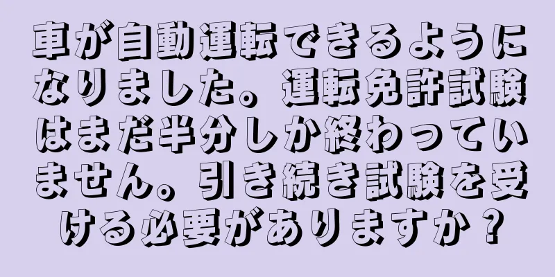 車が自動運転できるようになりました。運転免許試験はまだ半分しか終わっていません。引き続き試験を受ける必要がありますか？