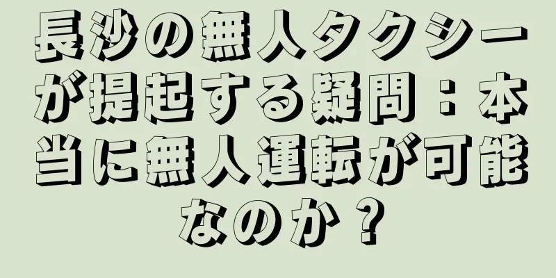 長沙の無人タクシーが提起する疑問：本当に無人運転が可能なのか？