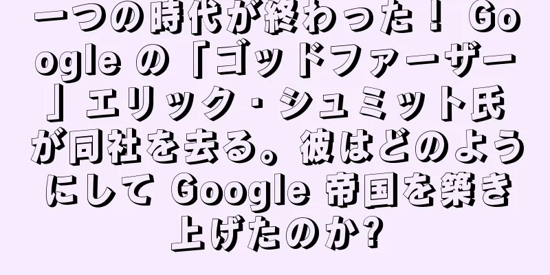 一つの時代が終わった！ Google の「ゴッドファーザー」エリック・シュミット氏が同社を去る。彼はどのようにして Google 帝国を築き上げたのか?