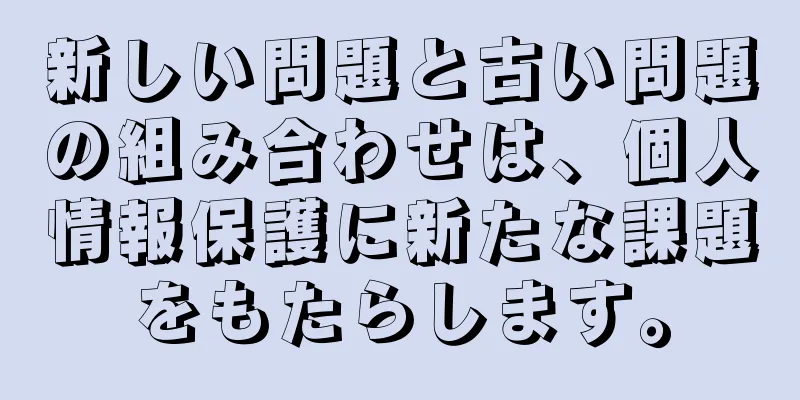 新しい問題と古い問題の組み合わせは、個人情報保護に新たな課題をもたらします。