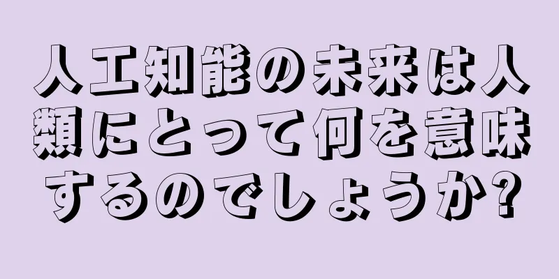 人工知能の未来は人類にとって何を意味するのでしょうか?