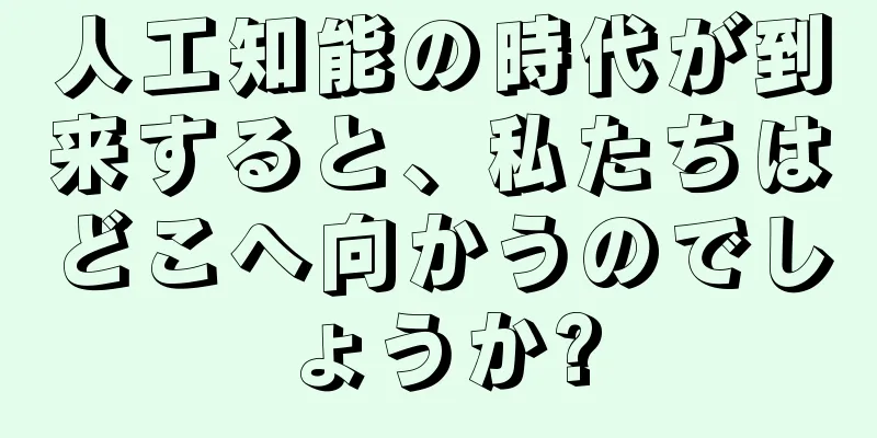 人工知能の時代が到来すると、私たちはどこへ向かうのでしょうか?