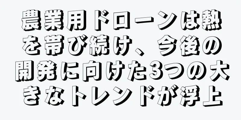 農業用ドローンは熱を帯び続け、今後の開発に向けた3つの大きなトレンドが浮上