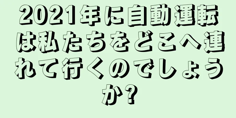 2021年に自動運転は私たちをどこへ連れて行くのでしょうか?