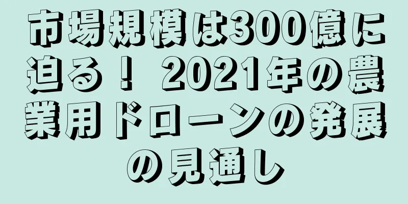 市場規模は300億に迫る！ 2021年の農業用ドローンの発展の見通し