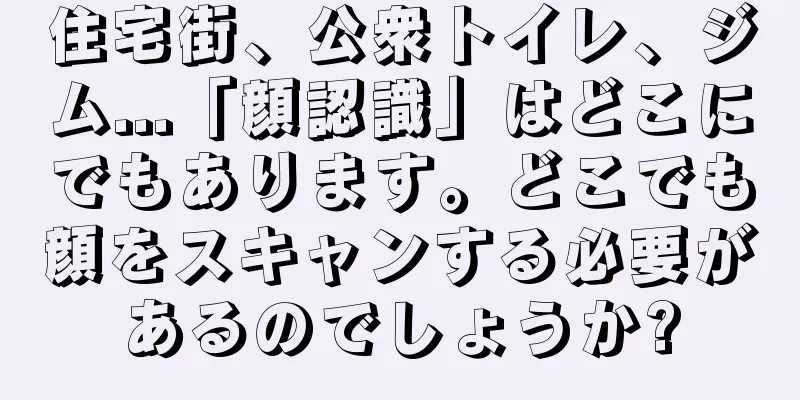 住宅街、公衆トイレ、ジム...「顔認識」はどこにでもあります。どこでも顔をスキャンする必要があるのでしょうか?