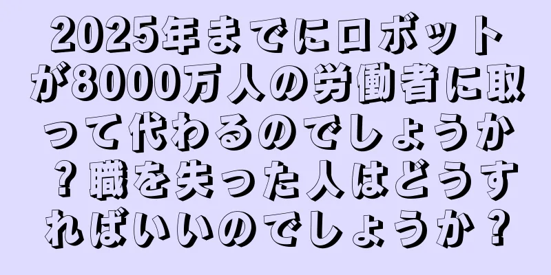 2025年までにロボットが8000万人の労働者に取って代わるのでしょうか？職を失った人はどうすればいいのでしょうか？