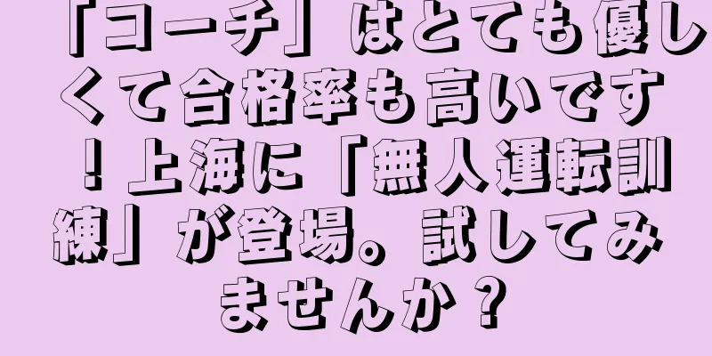 「コーチ」はとても優しくて合格率も高いです！上海に「無人運転訓練」が登場。試してみませんか？