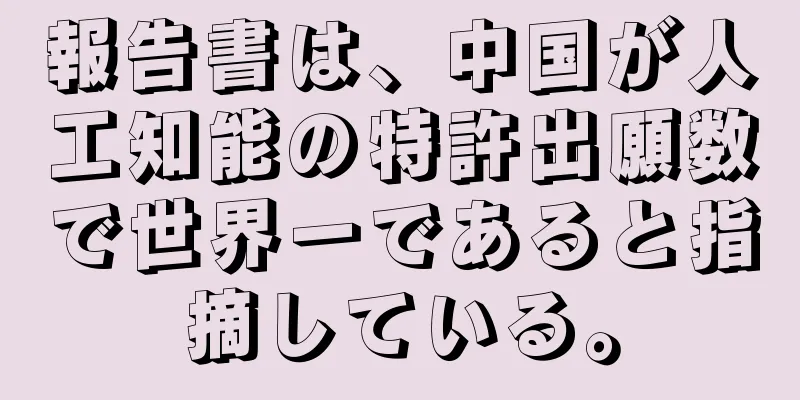 報告書は、中国が人工知能の特許出願数で世界一であると指摘している。