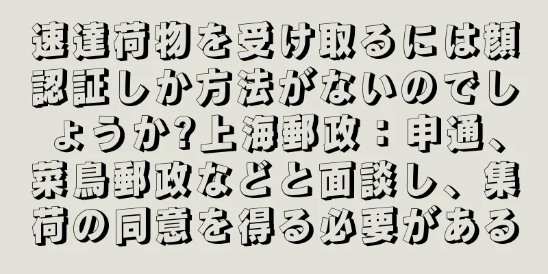 速達荷物を受け取るには顔認証しか方法がないのでしょうか?上海郵政：申通、菜鳥郵政などと面談し、集荷の同意を得る必要がある