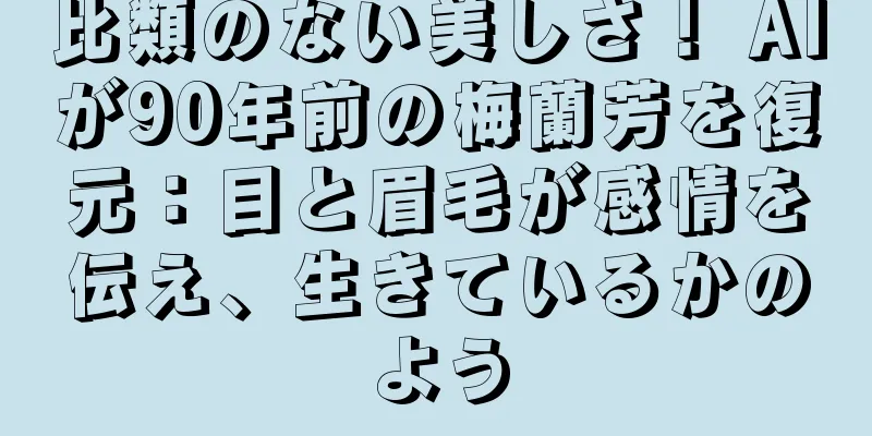 比類のない美しさ！ AIが90年前の梅蘭芳を復元：目と眉毛が感情を伝え、生きているかのよう