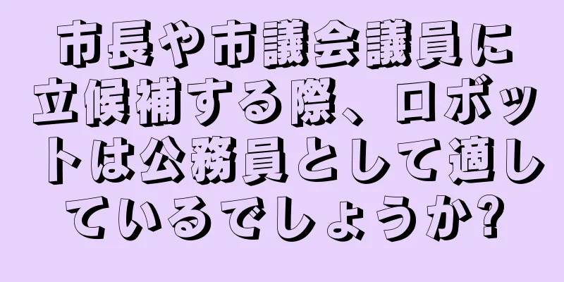 市長や市議会議員に立候補する際、ロボットは公務員として適しているでしょうか?