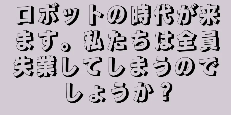ロボットの時代が来ます。私たちは全員失業してしまうのでしょうか？