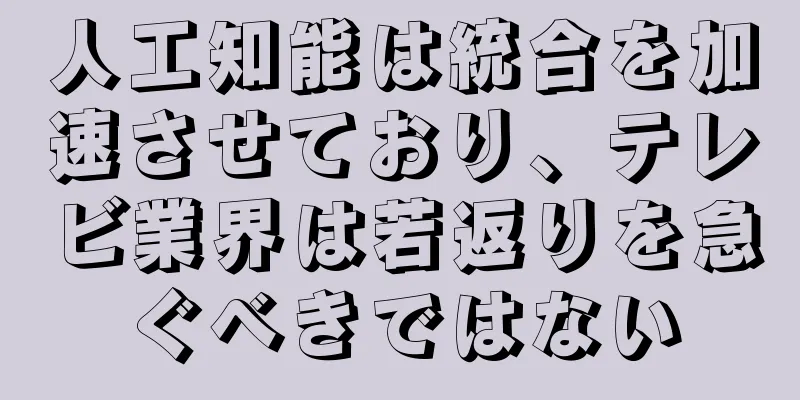 人工知能は統合を加速させており、テレビ業界は若返りを急ぐべきではない