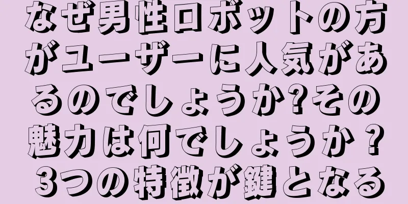 なぜ男性ロボットの方がユーザーに人気があるのでしょうか?その魅力は何でしょうか？ 3つの特徴が鍵となる
