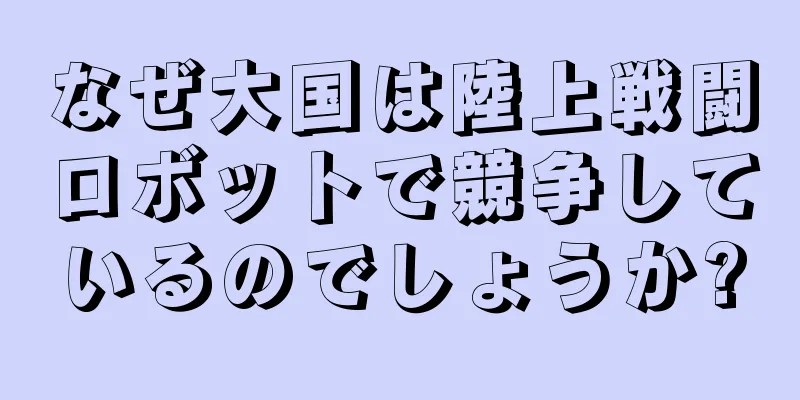 なぜ大国は陸上戦闘ロボットで競争しているのでしょうか?
