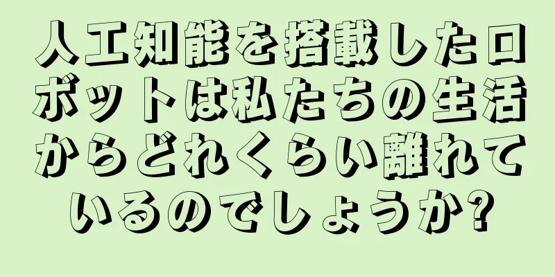人工知能を搭載したロボットは私たちの生活からどれくらい離れているのでしょうか?