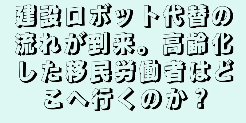 建設ロボット代替の流れが到来。高齢化した移民労働者はどこへ行くのか？
