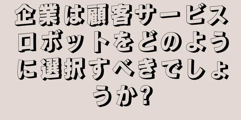 企業は顧客サービスロボットをどのように選択すべきでしょうか?