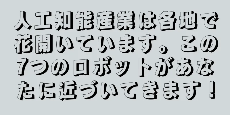 人工知能産業は各地で花開いています。この7つのロボットがあなたに近づいてきます！