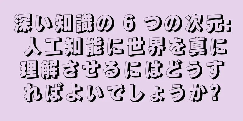 深い知識の 6 つの次元: 人工知能に世界を真に理解させるにはどうすればよいでしょうか?