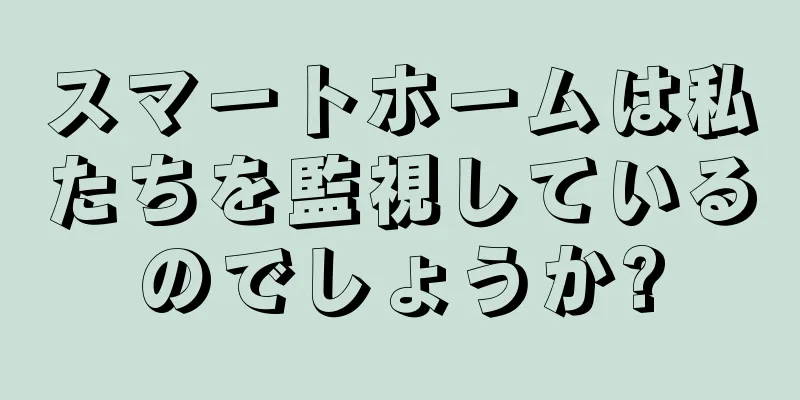 スマートホームは私たちを監視しているのでしょうか?