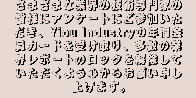 さまざまな業界の技術専門家の皆様にアンケートにご参加いただき、Yiou Industryの年間会員カードを受け取り、多数の業界レポートのロックを解除していただくよう心からお願い申し上げます。