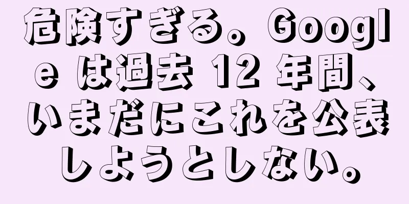 危険すぎる。Google は過去 12 年間、いまだにこれを公表しようとしない。