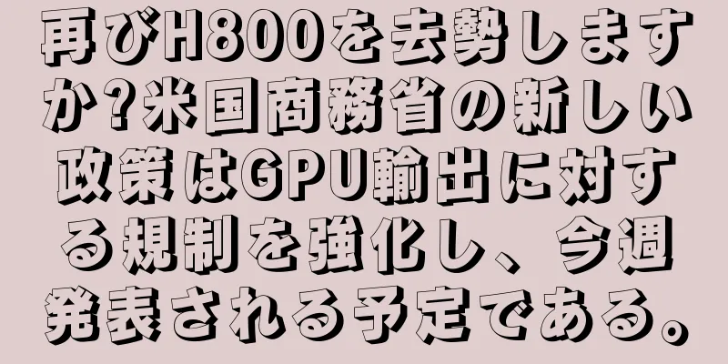 再びH800を去勢しますか?米国商務省の新しい政策はGPU輸出に対する規制を強化し、今週発表される予定である。