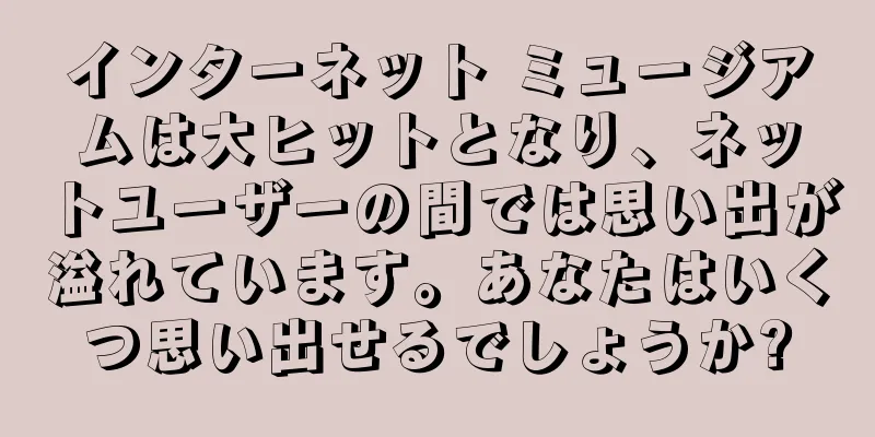 インターネット ミュージアムは大ヒットとなり、ネットユーザーの間では思い出が溢れています。あなたはいくつ思い出せるでしょうか?