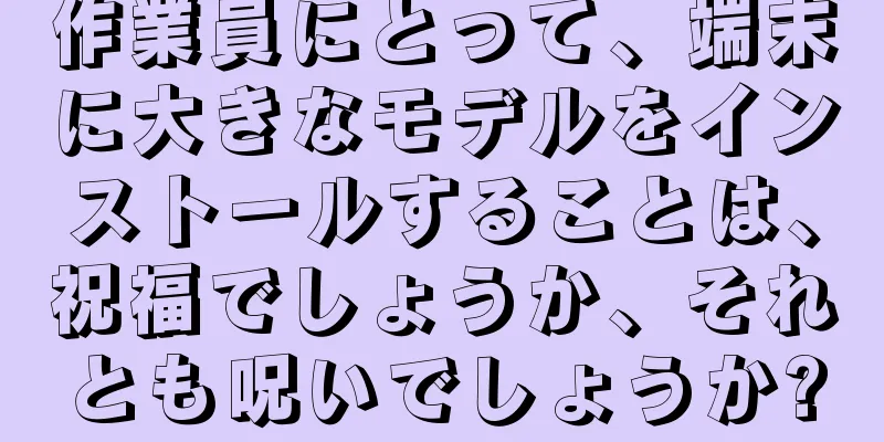 作業員にとって、端末に大きなモデルをインストールすることは、祝福でしょうか、それとも呪いでしょうか?