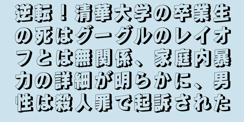 逆転！清華大学の卒業生の死はグーグルのレイオフとは無関係、家庭内暴力の詳細が明らかに、男性は殺人罪で起訴された