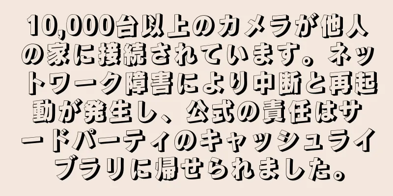 10,000台以上のカメラが他人の家に接続されています。ネットワーク障害により中断と再起動が発生し、公式の責任はサードパーティのキャッシュライブラリに帰せられました。